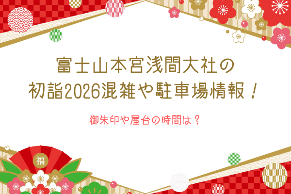 富士山本宮浅間大社の初詣2026混雑や駐車場情報！御朱印や屋台の時間は？